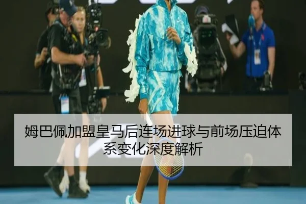 姆巴佩加盟皇马后连场进球与前场压迫体系变化深度解析