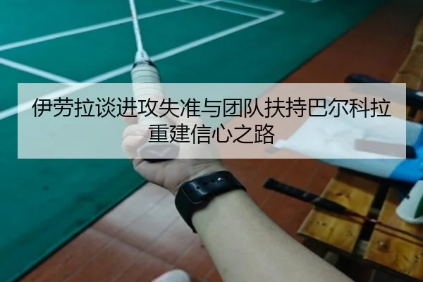 伊劳拉谈进攻失准与团队扶持巴尔科拉重建信心之路