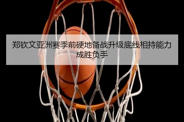 郑钦文亚洲赛季前硬地备战升级底线相持能力成胜负手